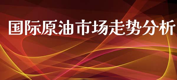 国际原油市场走势分析_https://wap.yjjixie.cn_商业资讯_第1张