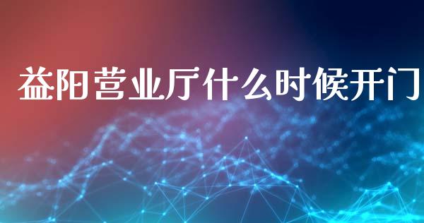 益阳营业厅什么时候开门_https://wap.yjjixie.cn_商业资讯_第1张