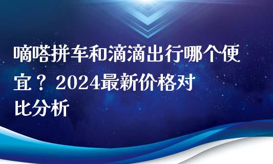 嘀嗒拼车和滴滴出行哪个便宜？ 2024最新价格对比分析_https://wap.yjjixie.cn_证券市场_第1张