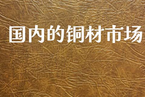国内的铜材市场_https://wap.yjjixie.cn_保险理财_第1张