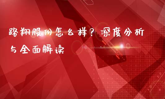 路翔股份怎么样？深度分析与全面解读_https://wap.yjjixie.cn_商业资讯_第1张