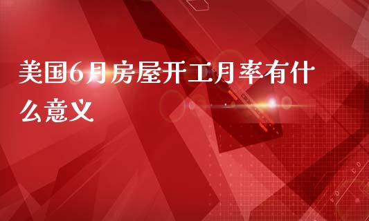 美国6月房屋开工月率有什么意义_https://wap.yjjixie.cn_商业资讯_第1张