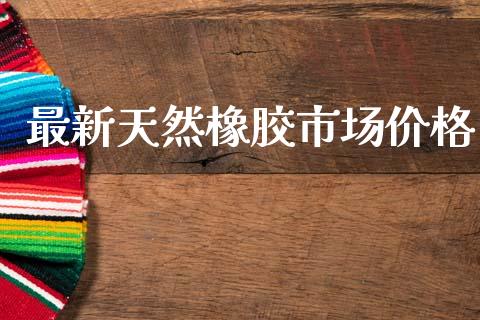 最新天然橡胶市场价格_https://wap.yjjixie.cn_保险理财_第1张