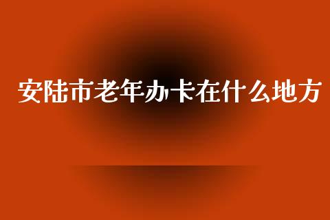 安陆市老年办卡在什么地方_https://wap.yjjixie.cn_港股行情_第1张