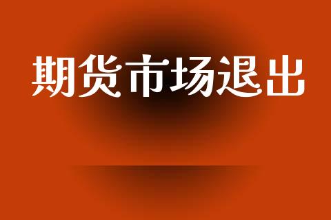 期货市场退出_https://wap.yjjixie.cn_商业资讯_第1张