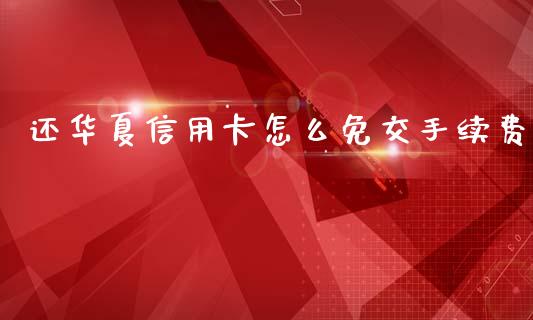 还华夏信用卡怎么免交手续费_https://wap.yjjixie.cn_商业资讯_第1张