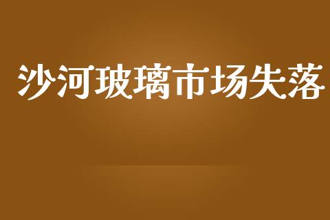 沙河玻璃市场失落_https://wap.yjjixie.cn_商业资讯_第1张