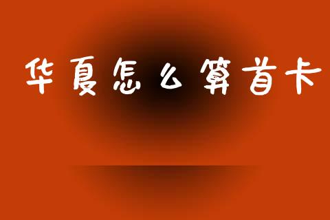 华夏怎么算首卡_https://wap.yjjixie.cn_证券市场_第1张