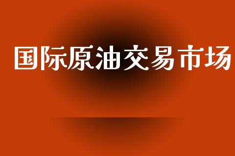 国际原油交易市场_https://wap.yjjixie.cn_商业资讯_第1张