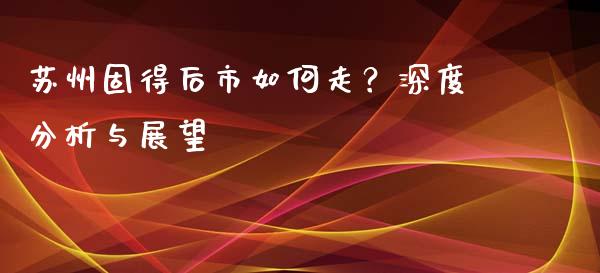 苏州固得后市如何走？深度分析与展望_https://wap.yjjixie.cn_港股行情_第1张
