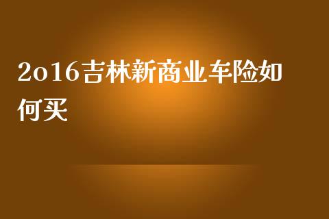 2o16吉林新商业车险如何买_https://wap.yjjixie.cn_商业资讯_第1张