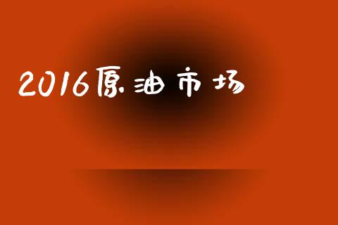 2016原油市场_https://wap.yjjixie.cn_商业资讯_第1张