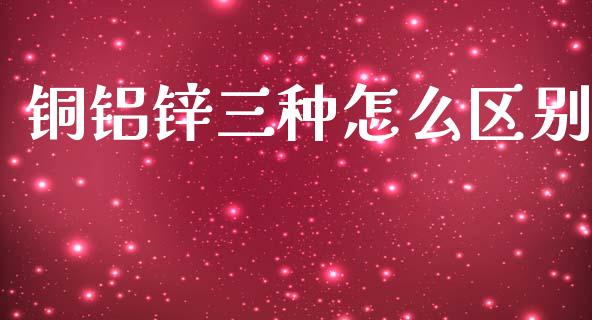 铜铝锌三种怎么区别_https://wap.yjjixie.cn_保险理财_第1张