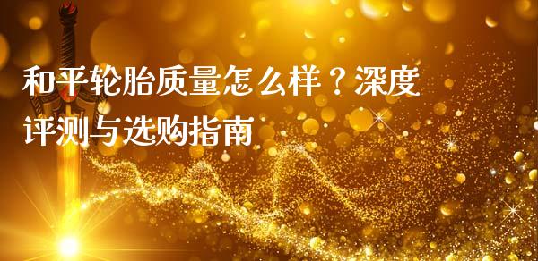和平轮胎质量怎么样？深度评测与选购指南_https://wap.yjjixie.cn_保险理财_第1张