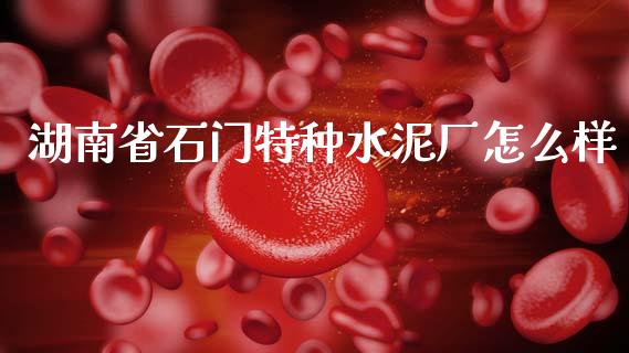 湖南省石门特种水泥厂怎么样_https://wap.yjjixie.cn_商业资讯_第1张