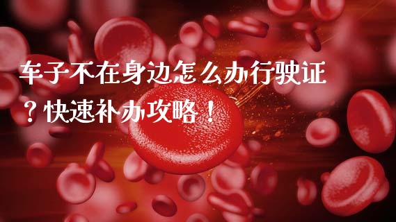 车子不在身边怎么办行驶证？快速补办攻略！_https://wap.yjjixie.cn_证券市场_第1张