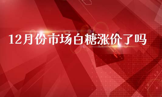 12月份市场白糖涨价了吗_https://wap.yjjixie.cn_证券市场_第1张