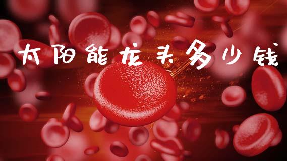 太阳能龙头多少钱_https://wap.yjjixie.cn_证券市场_第1张