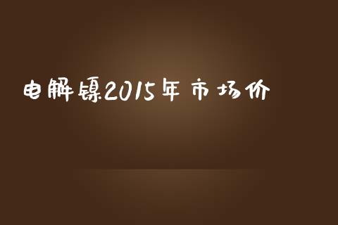 电解镍2015年市场价_https://wap.yjjixie.cn_商业资讯_第1张