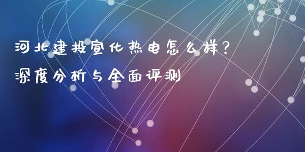 河北建投宣化热电怎么样？深度分析与全面评测_https://wap.yjjixie.cn_保险理财_第1张