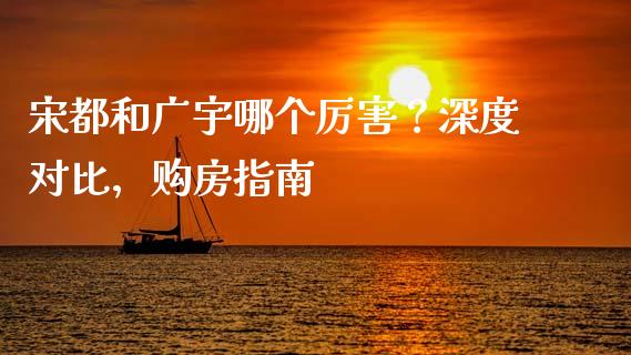 宋都和广宇哪个厉害？深度对比，购房指南_https://wap.yjjixie.cn_商业资讯_第1张