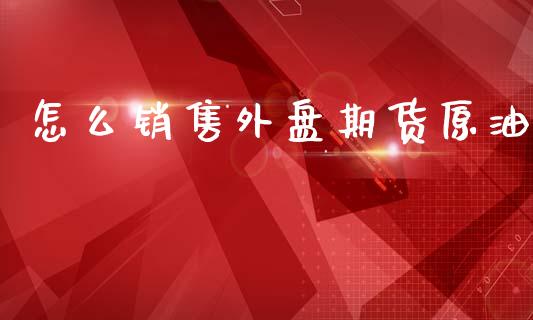 怎么销售外盘期货原油_https://wap.yjjixie.cn_商业资讯_第1张