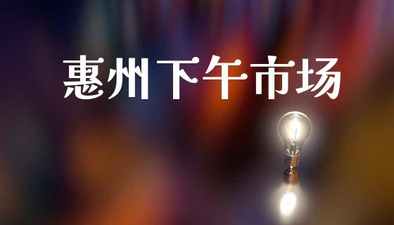 惠州下午市场_https://wap.yjjixie.cn_证券市场_第1张