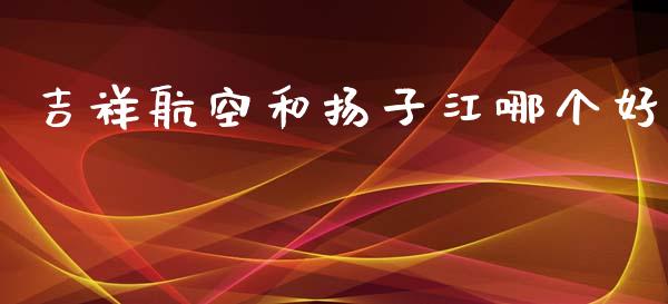 吉祥航空和扬子江哪个好_https://wap.yjjixie.cn_商业资讯_第1张