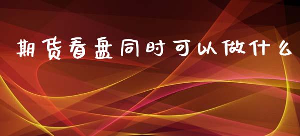 期货看盘同时可以做什么_https://wap.yjjixie.cn_证券市场_第1张