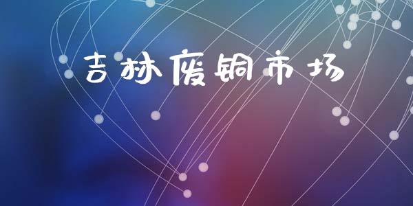 吉林废铜市场_https://wap.yjjixie.cn_保险理财_第1张