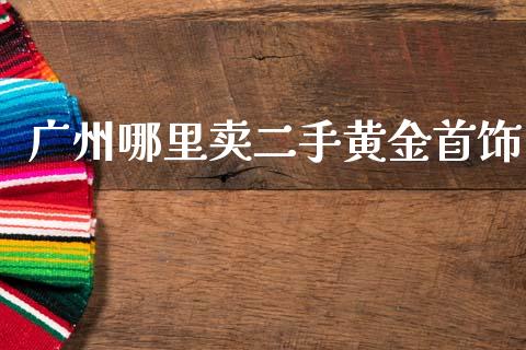广州哪里卖二手黄金首饰_https://wap.yjjixie.cn_证券市场_第1张