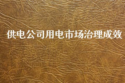 供电公司用电市场治理成效_https://wap.yjjixie.cn_证券市场_第1张
