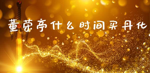 董荣亭什么时间买丹化_https://wap.yjjixie.cn_证券市场_第1张