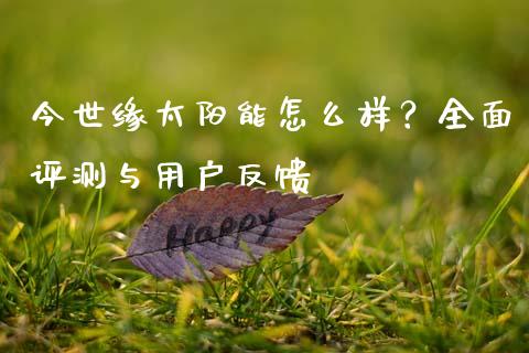 今世缘太阳能怎么样？全面评测与用户反馈_https://wap.yjjixie.cn_证券市场_第1张