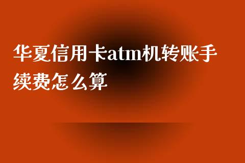 华夏信用卡atm机转账手续费怎么算_https://wap.yjjixie.cn_保险理财_第1张