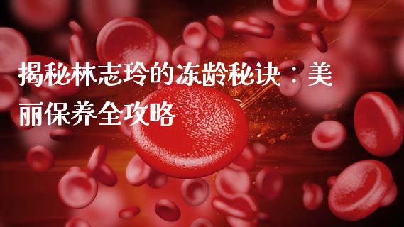 揭秘林志玲的冻龄秘诀：美丽保养全攻略_https://wap.yjjixie.cn_港股行情_第1张
