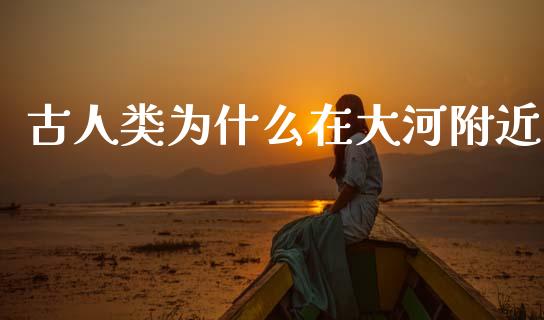 古人类为什么在大河附近_https://wap.yjjixie.cn_商业资讯_第1张