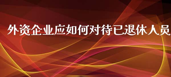 外资企业应如何对待已退休人员_https://wap.yjjixie.cn_商业资讯_第1张