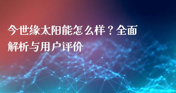 今世缘太阳能怎么样？全面解析与用户评价_https://wap.yjjixie.cn_证券市场_第1张
