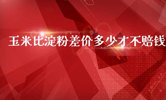 玉米比淀粉差价多少才不赔钱_https://wap.yjjixie.cn_商业资讯_第1张