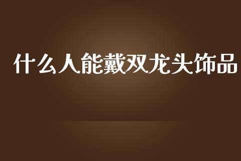 什么人能戴双龙头饰品_https://wap.yjjixie.cn_证券市场_第1张