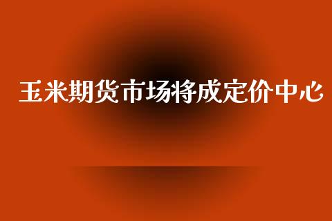 玉米期货市场将成定价中心_https://wap.yjjixie.cn_商业资讯_第1张
