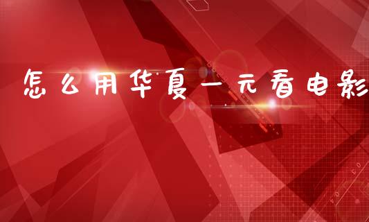 怎么用华夏一元看电影_https://wap.yjjixie.cn_商业资讯_第1张