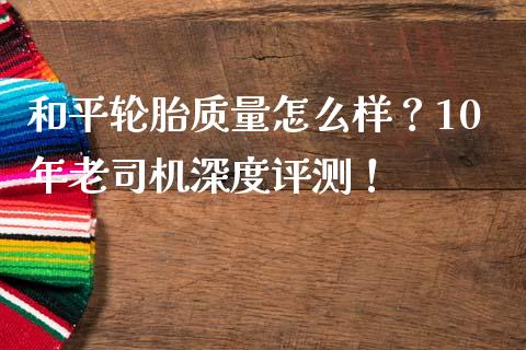 和平轮胎质量怎么样？10年老司机深度评测！_https://wap.yjjixie.cn_保险理财_第1张