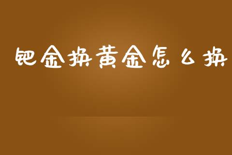 钯金换黄金怎么换_https://wap.yjjixie.cn_证券市场_第1张