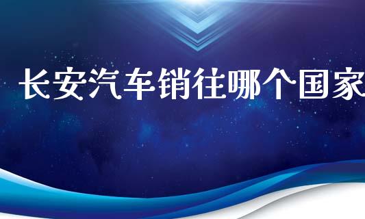 长安汽车销往哪个国家_https://wap.yjjixie.cn_保险理财_第1张