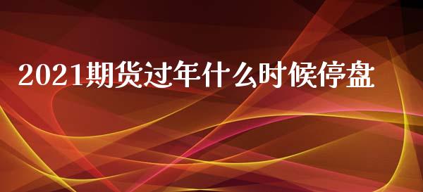 2021期货过年什么时候停盘_https://wap.yjjixie.cn_证券市场_第1张