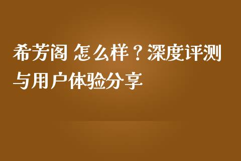 希芳阁 怎么样？深度评测与用户体验分享_https://wap.yjjixie.cn_商业资讯_第1张
