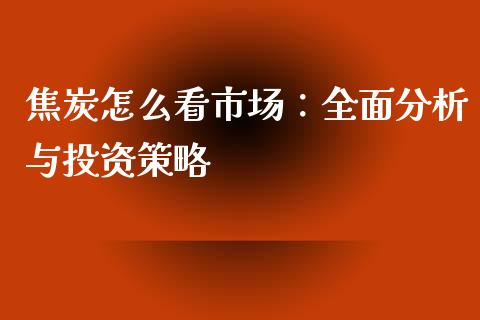 焦炭怎么看市场：全面分析与投资策略_https://wap.yjjixie.cn_保险理财_第1张