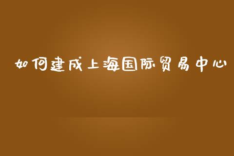 如何建成上海国际贸易中心_https://wap.yjjixie.cn_港股行情_第1张